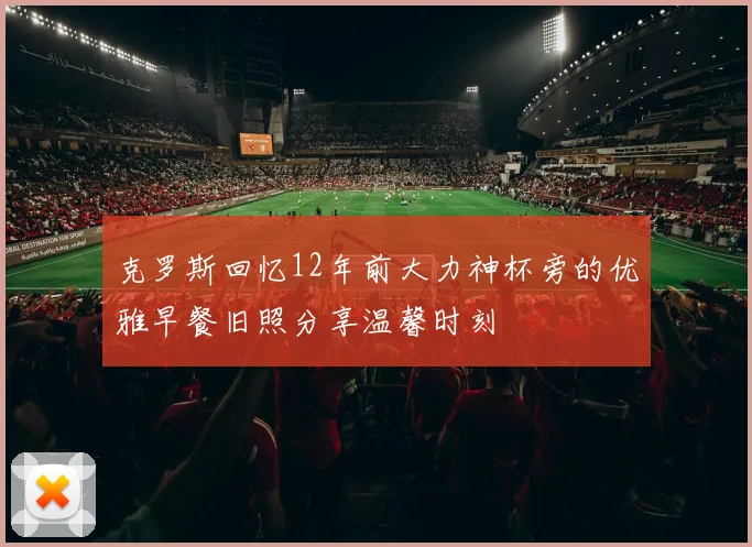 克罗斯回忆12年前大力神杯旁的优雅早餐旧照分享温馨时刻