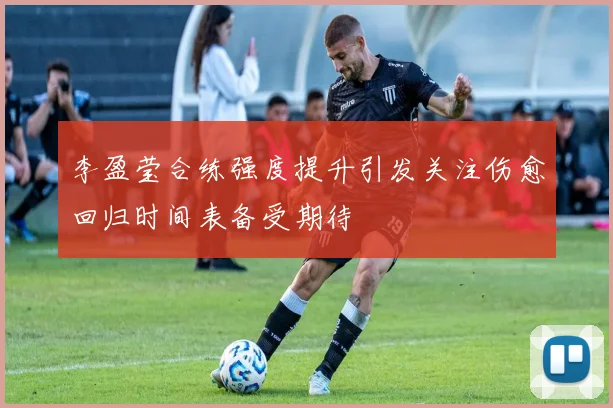 李盈莹合练强度提升引发关注伤愈回归时间表备受期待