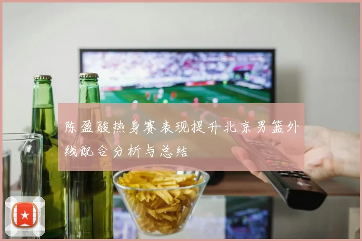 陈盈骏热身赛表现提升北京男篮外线配合分析与总结