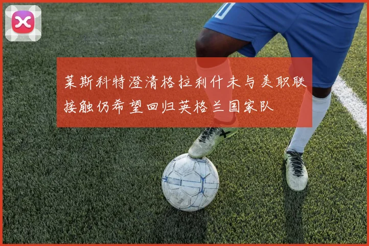 莱斯科特澄清格拉利什未与美职联接触仍希望回归英格兰国家队
