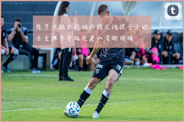 陈芋汐跳水新动作稳定性提升全运会金牌争夺路径更加清晰明确