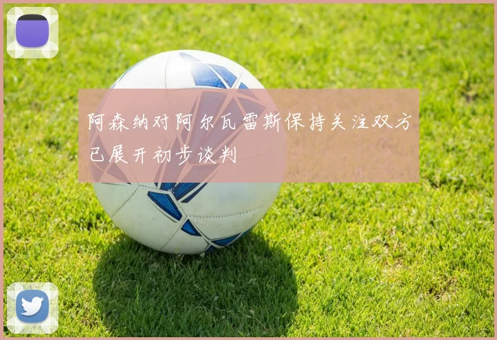 阿森纳对阿尔瓦雷斯保持关注双方已展开初步谈判