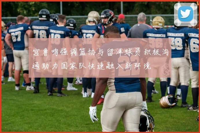 宫鲁鸣强调篮协与留洋球员积极沟通助力国家队快速融入新环境