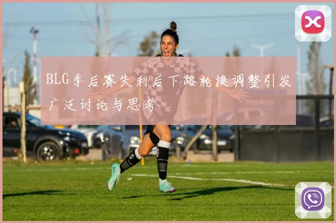 BLG季后赛失利后下路轮换调整引发广泛讨论与思考