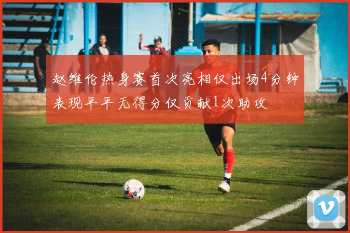 赵维伦热身赛首次亮相仅出场4分钟表现平平无得分仅贡献1次助攻
