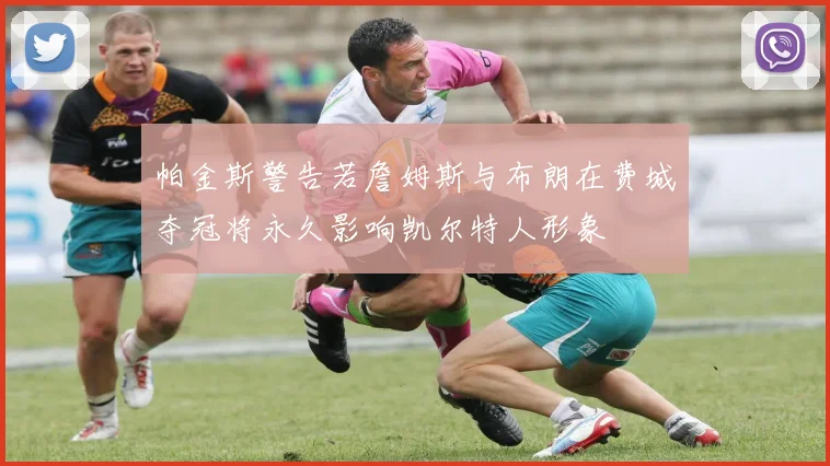 帕金斯警告若詹姆斯与布朗在费城夺冠将永久影响凯尔特人形象
