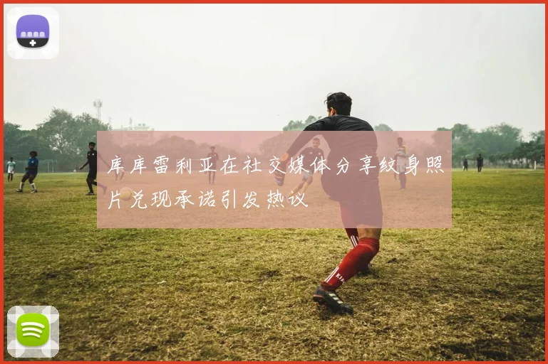 库库雷利亚在社交媒体分享纹身照片兑现承诺引发热议